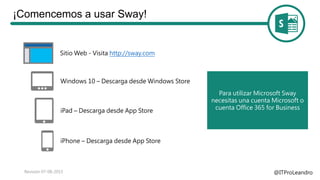 ¡Comencemos a usar Sway!
@ITProLeandroRevisión 07-08-2015
Sitio Web - Visita http://sway.com
Windows 10 – Descarga desde Windows Store
iPad – Descarga desde App Store
iPhone – Descarga desde App Store
Para utilizar Microsoft Sway
necesitas una cuenta Microsoft o
cuenta Office 365 for Business
 