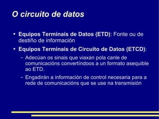 O circuito de datos Equipos Terminais de Datos (ETD) : Fonte ou de destiño de información Equipos Terminais de Circuito de Datos (ETCD) :  Adecúan os sinais que viaxan pola canle de comunicacións convertíndoos a un formato asequible ao ETD.  Engadirán a información de control necesaria para a rede de comunicacións que se use na transmisión 
