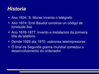 Historia Ano 1834: S. Morse inventa o telégrafo Ano 1874: Emil Baudot constrúe un código de lonxitude fixa Ano 1876-1877: invento e instalación da primeira liña de teléfono Dende 1928 ata 1970: usáronse teleimpresores Ó final da Segunda guerra mundial comezou o desenvolvemento do ordenador 