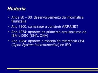 Historia Anos 50 – 60: desenvolvemento da informática financeira Ano 1960: comézase a construír ARPANET Ano 1974: aparece as primeiras arquitecturas de IBM e DEC (SNA, DNA) Ano 1984: aparece o modelo de referencia OSI ( Open System Interconnection ) de ISO 
