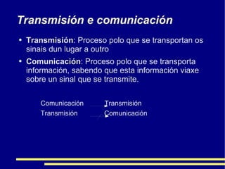 Transmisión e comunicación Transmisión : Proceso polo que se transportan os sinais dun lugar a outro Comunicación : Proceso polo que se transporta información, sabendo que esta información viaxe sobre un sinal que se transmite. Comunicación  Transmisión Transmisión  Comunicación 