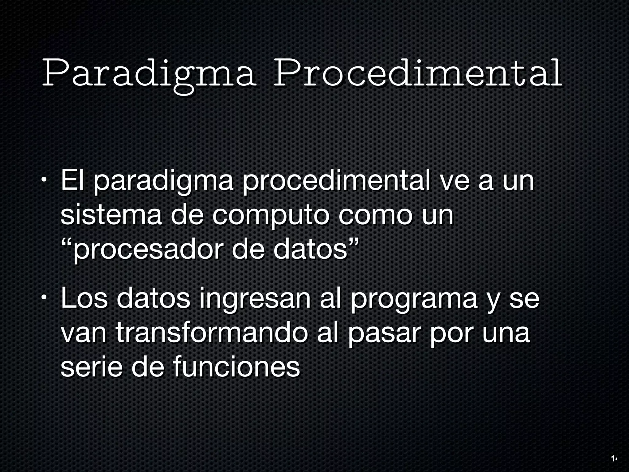 Paradigma Procedimental El paradigma procedimental ve a un sistema de computo como un “procesador de datos” Los datos ingresan al programa y se van transformando al pasar por una serie de funciones 