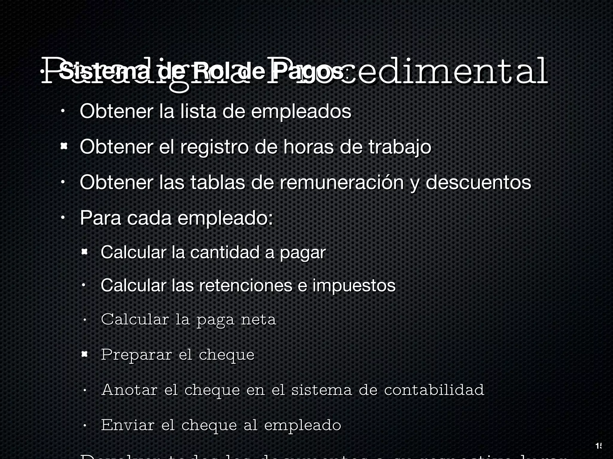 Paradigma Procedimental Sistema de Rol de Pagos : Obtener la lista de empleados Obtener el registro de horas de trabajo Obtener las tablas de remuneración y descuentos Para cada empleado: Calcular la cantidad a pagar Calcular las retenciones e impuestos Calcular la paga neta Preparar el cheque Anotar el cheque en el sistema de contabilidad Enviar el cheque al empleado Devolver todos los documentos a su respectivo lugar 
