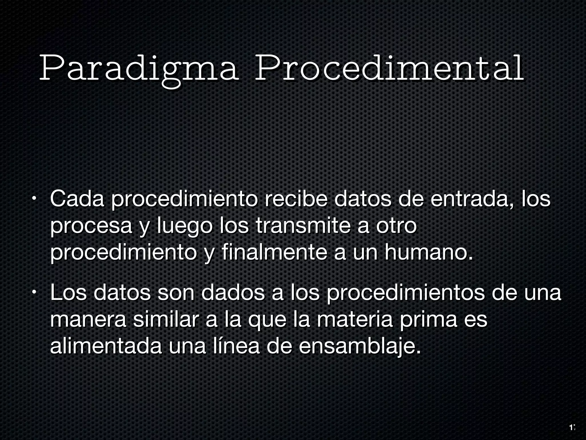 Paradigma Procedimental Cada procedimiento recibe datos de entrada, los procesa y luego los transmite a otro procedimiento y finalmente a un humano. Los datos son dados a los procedimientos de una manera similar a la que la materia prima es alimentada una línea de ensamblaje. 