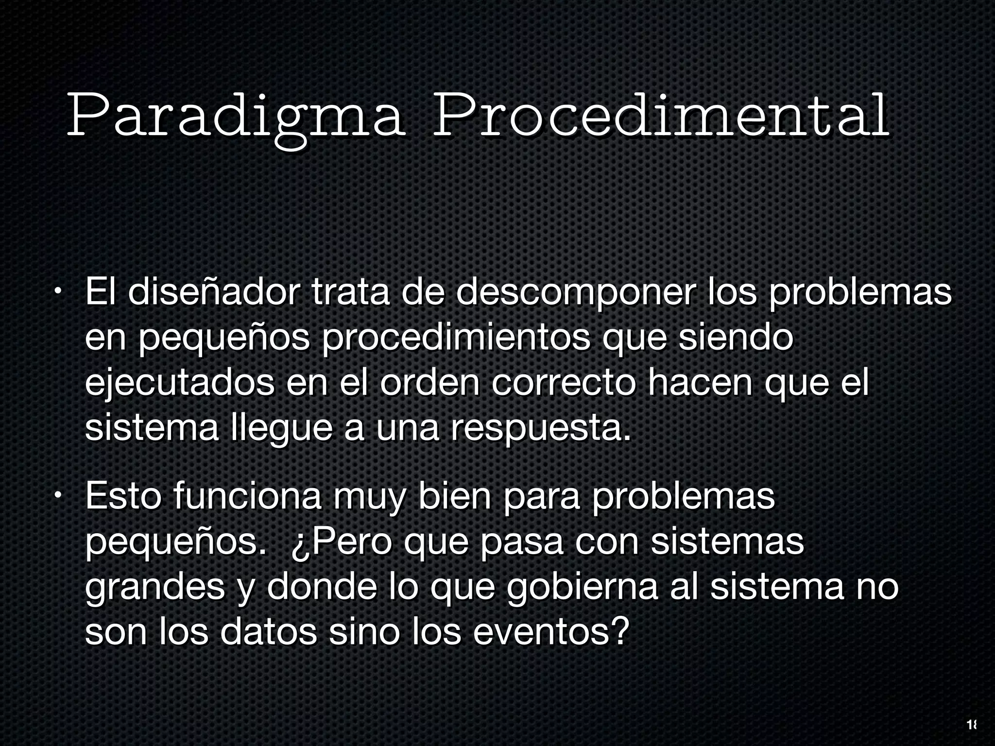 Paradigma Procedimental El diseñador trata de descomponer los problemas en pequeños procedimientos que siendo ejecutados en el orden correcto hacen que el sistema llegue a una respuesta. Esto funciona muy bien para problemas pequeños.  ¿Pero que pasa con sistemas grandes y donde lo que gobierna al sistema no son los datos sino los eventos? 