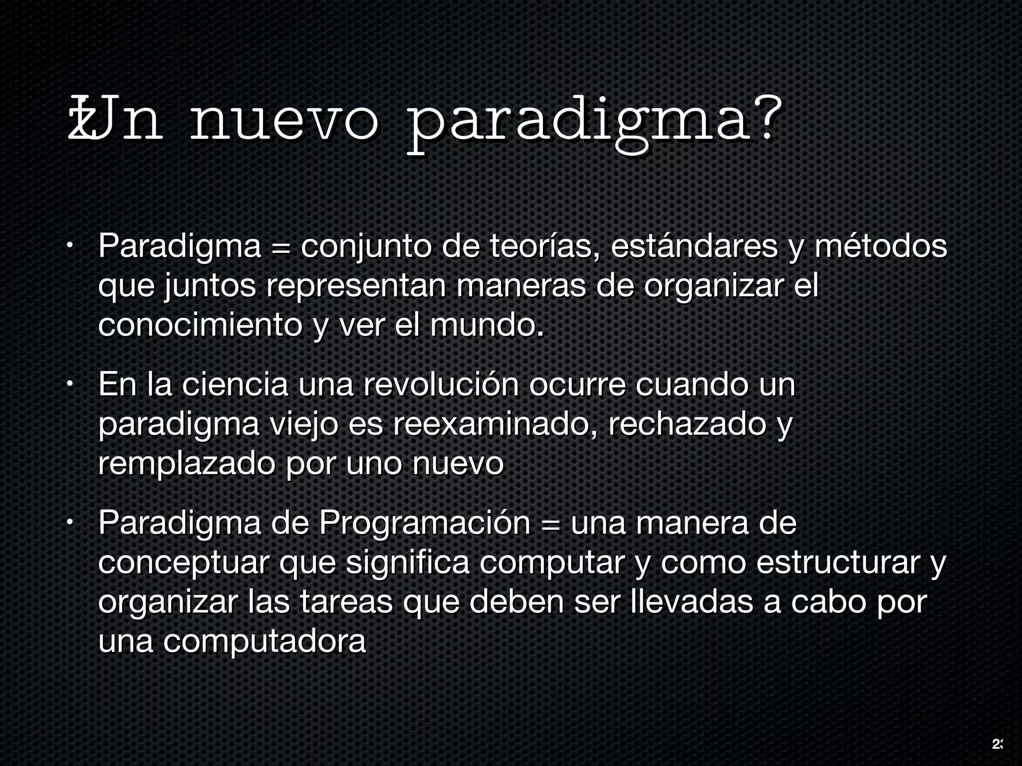 ¿Un nuevo paradigma? Paradigma = conjunto de teorías, estándares y métodos que juntos representan maneras de organizar el conocimiento y ver el mundo.  En la ciencia una revolución ocurre cuando un paradigma viejo es reexaminado, rechazado y remplazado por uno nuevo Paradigma de Programación = una manera de conceptuar que significa computar y como estructurar y organizar las tareas que deben ser llevadas a cabo por una computadora 