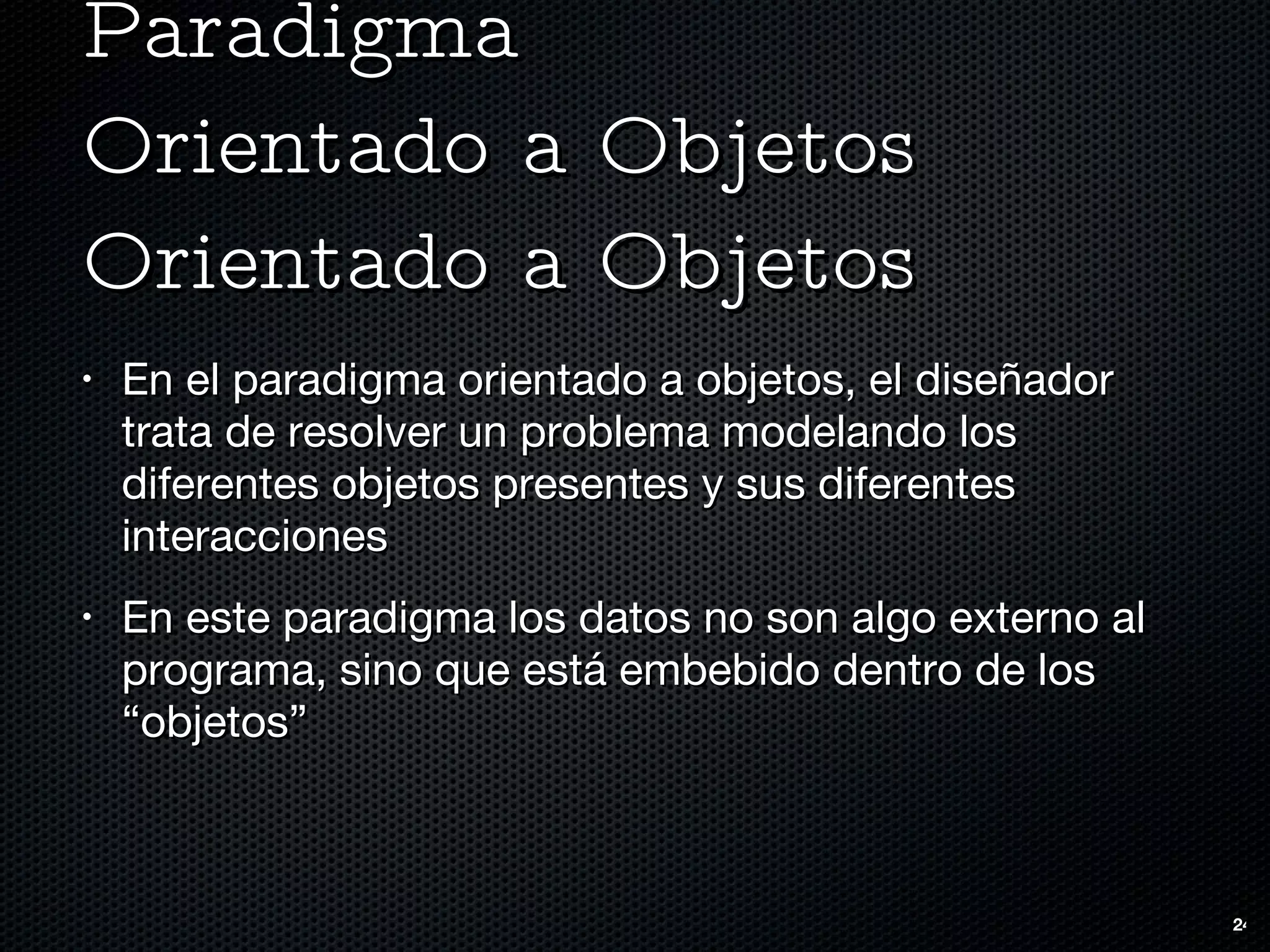 Paradigma  Orientado a Objetos Orientado a Objetos En el paradigma orientado a objetos, el diseñador trata de resolver un problema modelando los diferentes objetos presentes y sus diferentes interacciones En este paradigma los datos no son algo externo al programa, sino que está embebido dentro de los “objetos” 