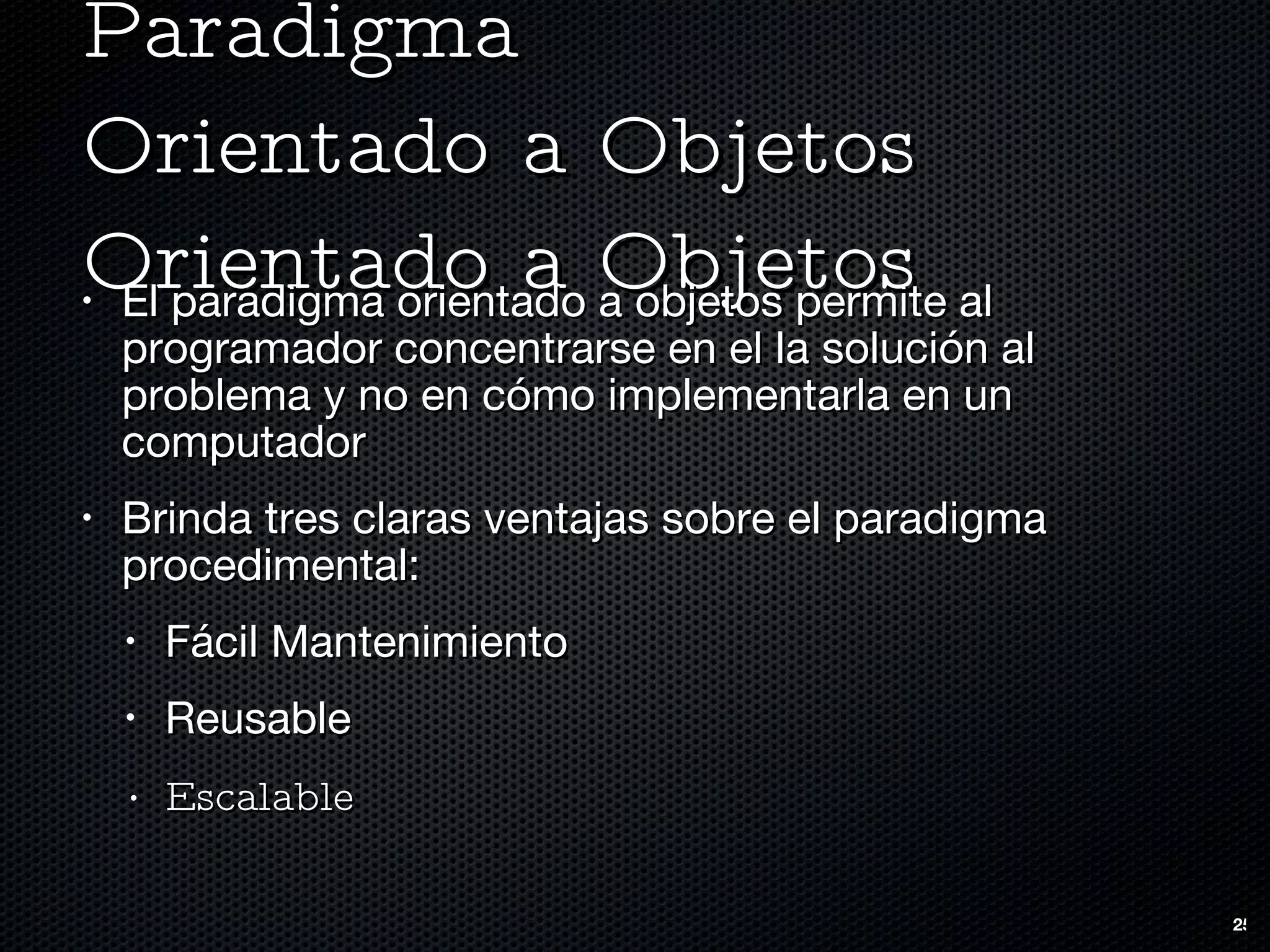 Paradigma  Orientado a Objetos Orientado a Objetos El paradigma orientado a objetos permite al programador concentrarse en el la solución al problema y no en cómo implementarla en un computador Brinda tres claras ventajas sobre el paradigma procedimental: Fácil Mantenimiento Reusable Escalable 