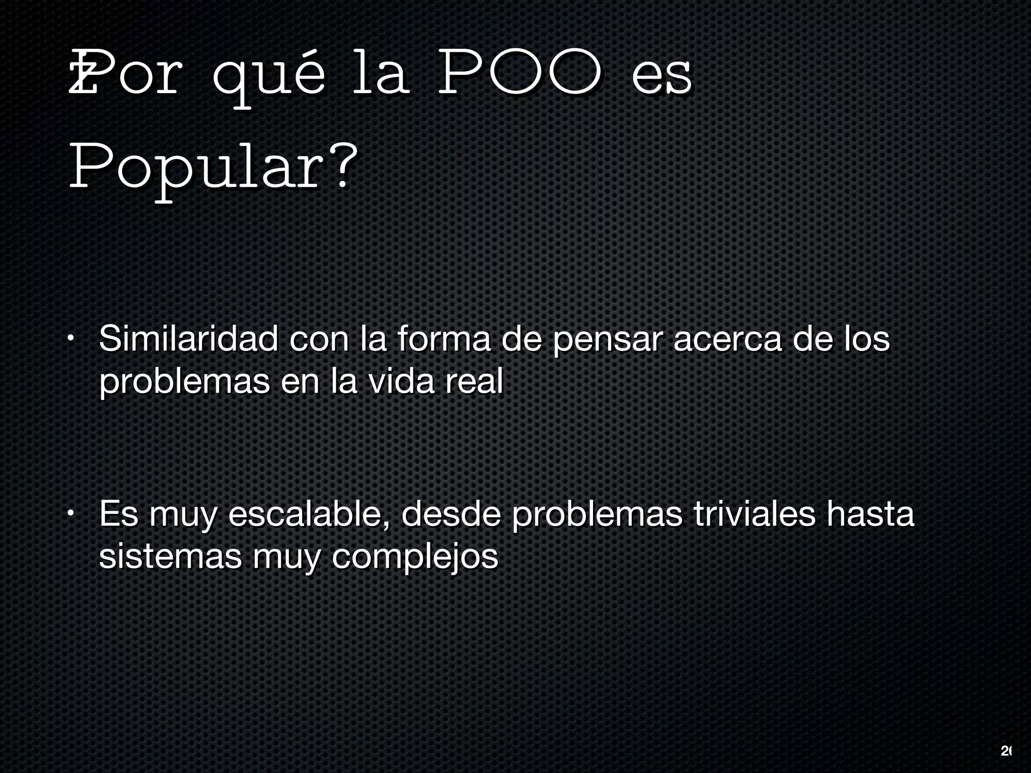 ¿Por qué la POO es Popular? Similaridad con la forma de pensar acerca de los problemas en la vida real Es muy escalable, desde problemas triviales hasta sistemas muy complejos 