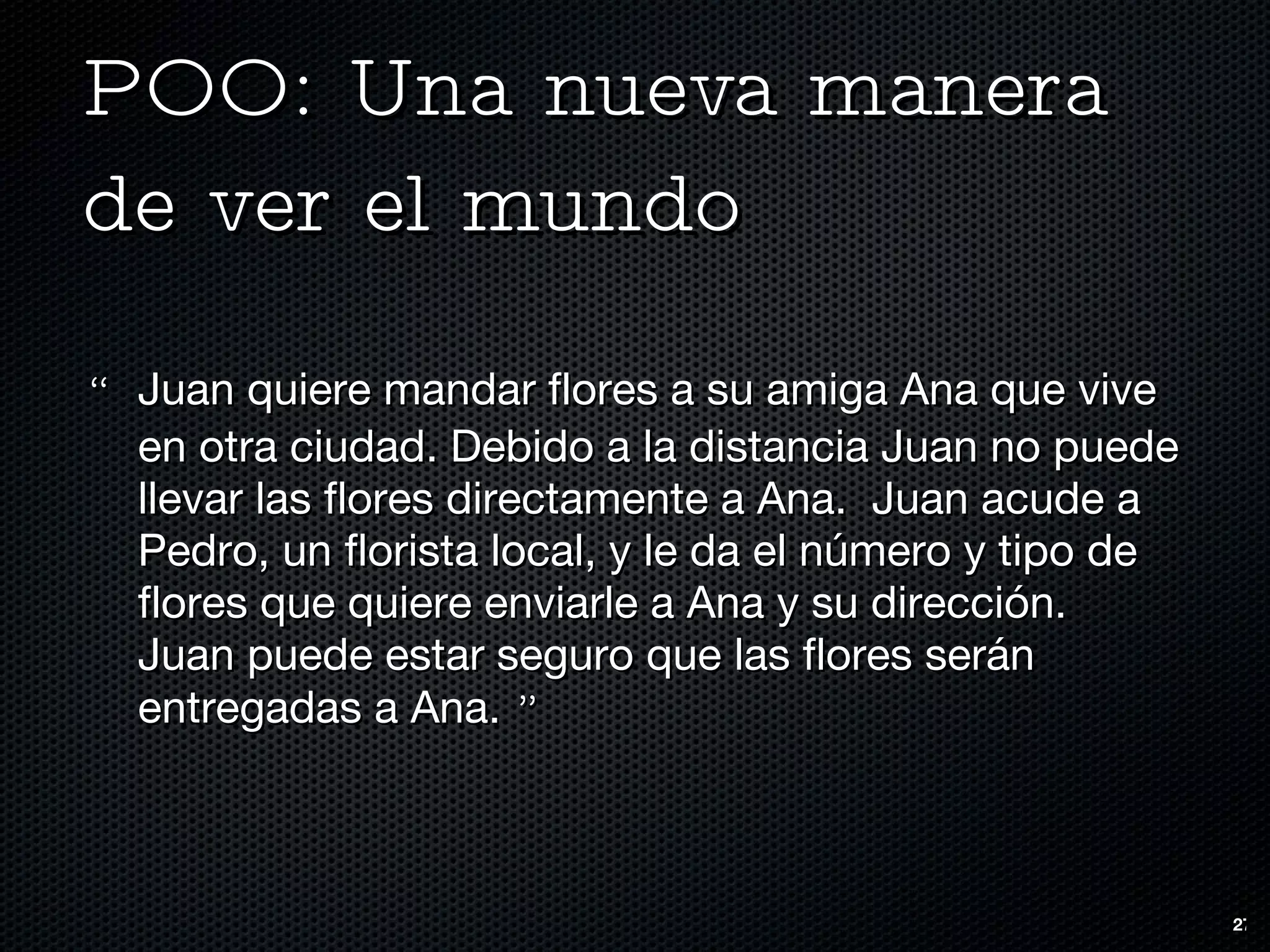 POO: Una nueva manera de ver el mundo “ Juan quiere mandar flores a su amiga Ana que vive en otra ciudad. Debido a la distancia Juan no puede llevar las flores directamente a Ana.  Juan acude a Pedro, un florista local, y le da el número y tipo de flores que quiere enviarle a Ana y su dirección.  Juan puede estar seguro que las flores serán entregadas a Ana.  ” 