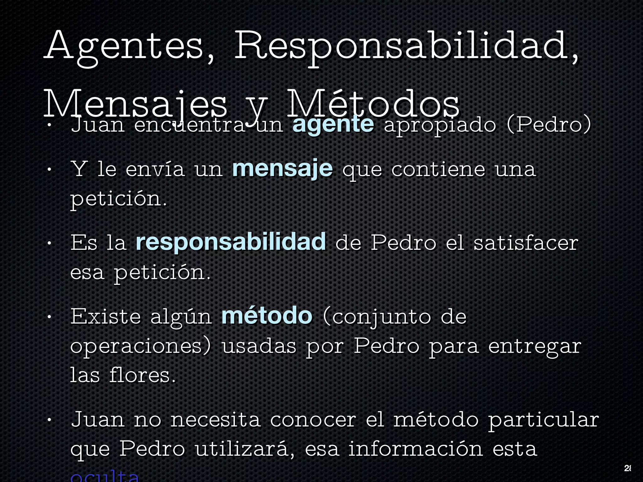 Agentes, Responsabilidad, Mensajes y Métodos Juan encuentra un  agente  apropiado (Pedro)  Y le envía un  mensaje  que contiene una petición.  Es la  responsabilidad  de Pedro el satisfacer esa petición. Existe algún  método  (conjunto de operaciones) usadas por Pedro para entregar las flores.  Juan no necesita conocer el método particular que Pedro utilizará, esa información esta  oculta . 
