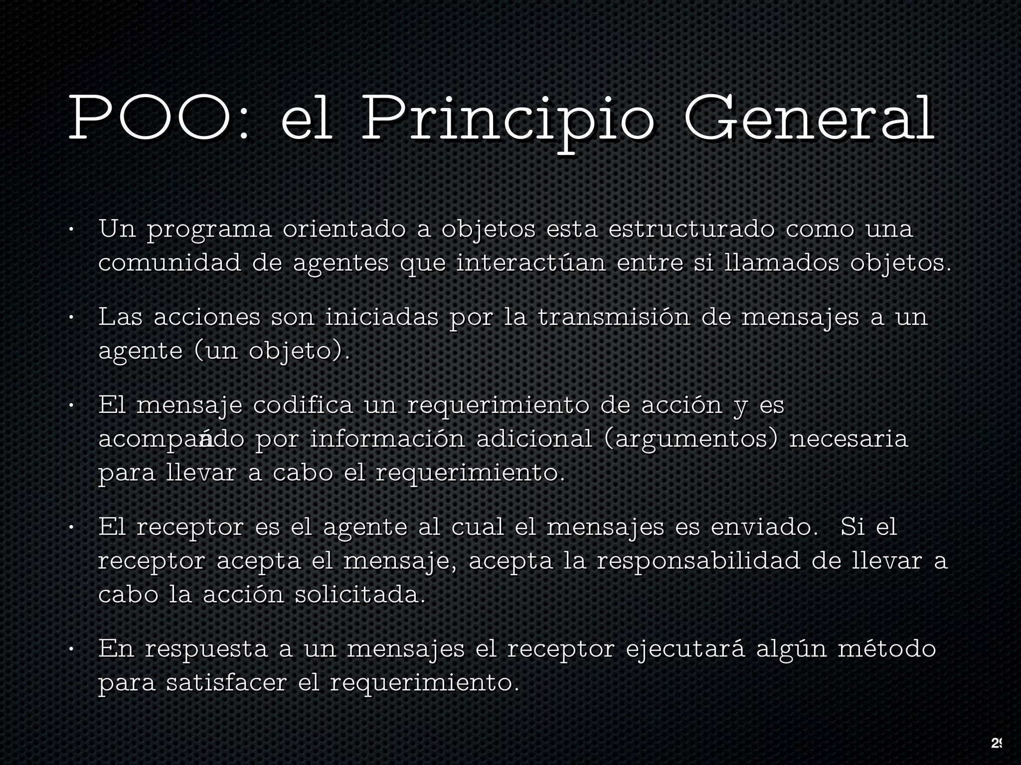 POO: el Principio General Un programa orientado a objetos esta estructurado como una comunidad de agentes que interactúan entre si llamados objetos. Las acciones son iniciadas por la transmisión de mensajes a un agente (un objeto).  El mensaje codifica un requerimiento de acción y es acompañado por información adicional (argumentos) necesaria para llevar a cabo el requerimiento. El receptor es el agente al cual el mensajes es enviado.  Si el receptor acepta el mensaje, acepta la responsabilidad de llevar a cabo la acción solicitada. En respuesta a un mensajes el receptor ejecutará algún método para satisfacer el requerimiento. 