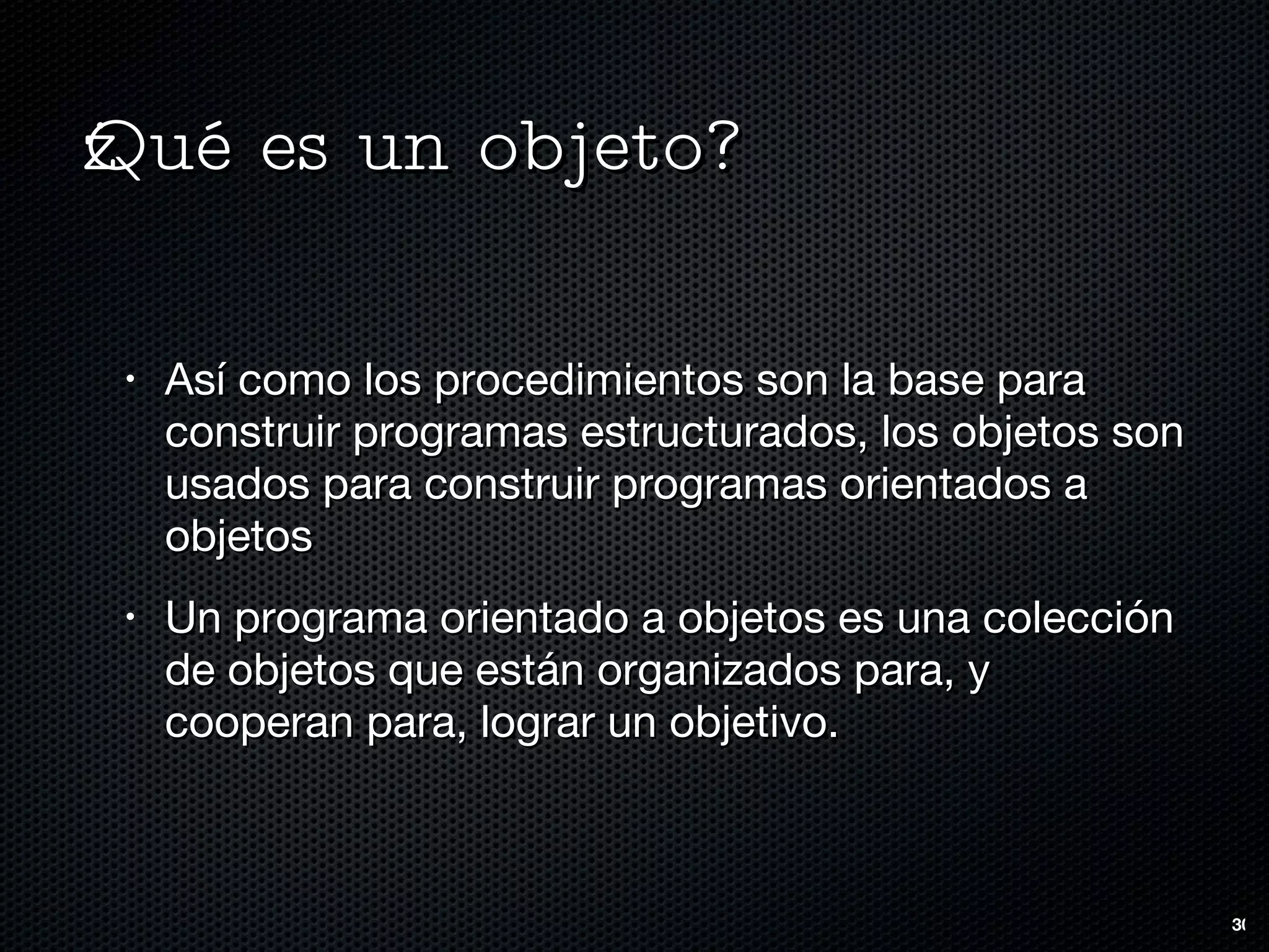 ¿Qué es un objeto? Así como los procedimientos son la base para construir programas estructurados, los objetos son usados para construir programas orientados a objetos Un programa orientado a objetos es una colección de objetos que están organizados para, y cooperan para, lograr un objetivo. 