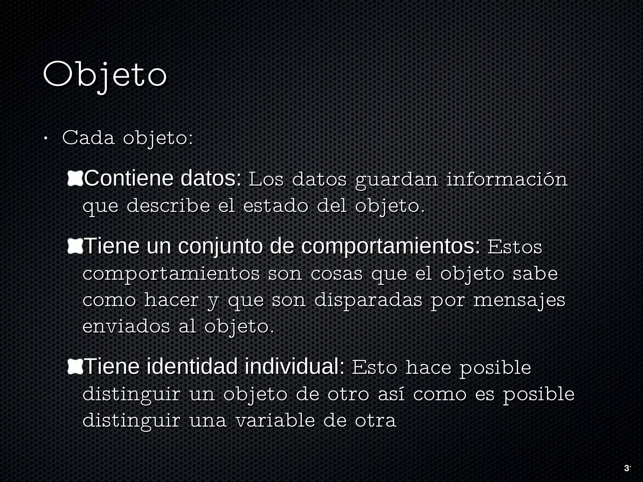 Objeto Cada objeto: Contiene datos:  Los datos guardan información que describe el estado del objeto. Tiene un conjunto de comportamientos:  Estos comportamientos son cosas que el objeto sabe como hacer y que son disparadas por mensajes enviados al objeto.  Tiene identidad individual:  Esto hace posible distinguir un objeto de otro así como es posible distinguir una variable de otra 
