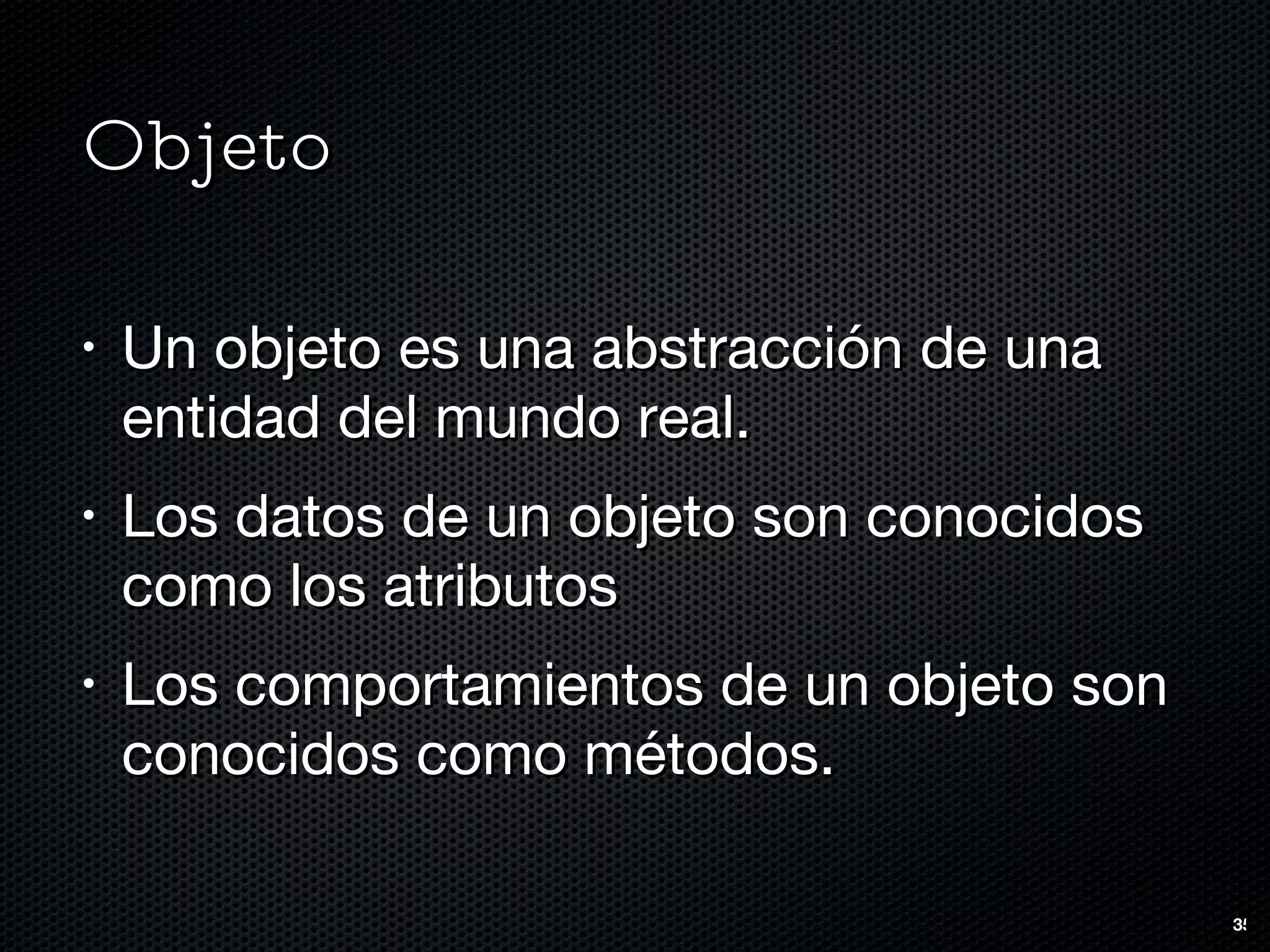 Objeto Un objeto es una abstracción de una entidad del mundo real. Los datos de un objeto son conocidos como los atributos Los comportamientos de un objeto son conocidos como métodos.  