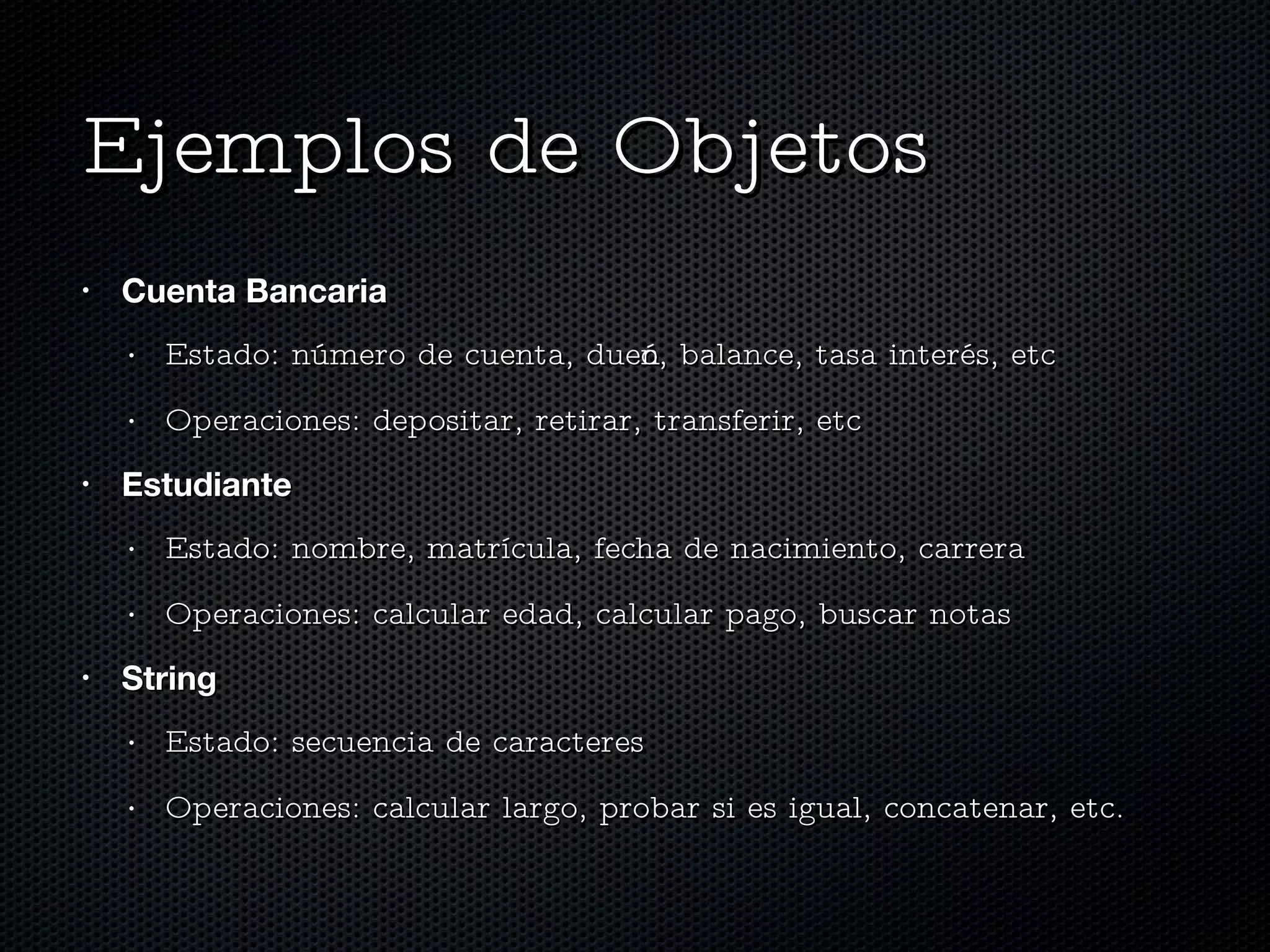 Ejemplos de Objetos Cuenta Bancaria Estado: número de cuenta, dueño, balance, tasa interés, etc Operaciones: depositar, retirar, transferir, etc Estudiante Estado: nombre, matrícula, fecha de nacimiento, carrera Operaciones: calcular edad, calcular pago, buscar notas String Estado: secuencia de caracteres Operaciones: calcular largo, probar si es igual, concatenar, etc. 