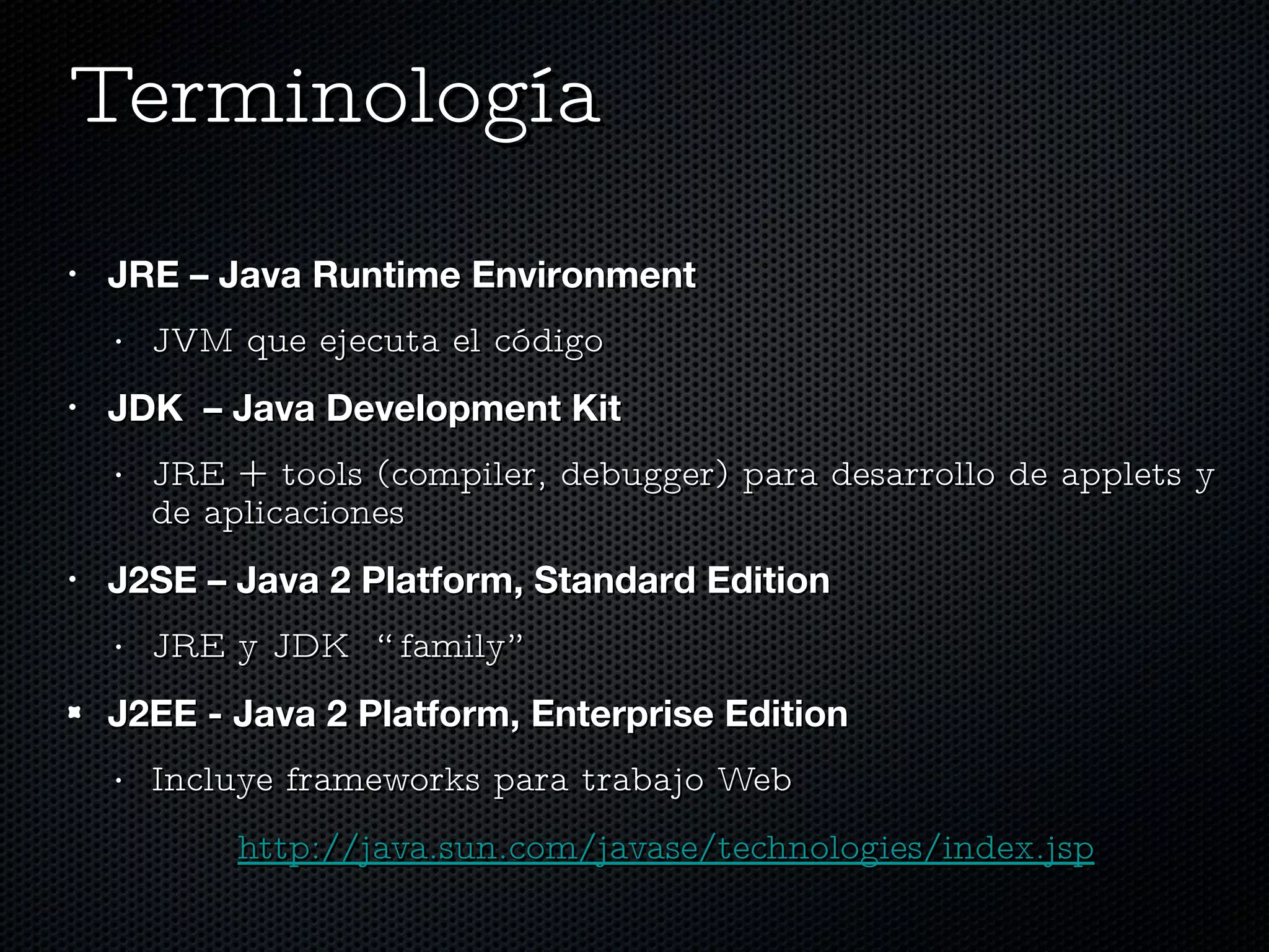 Terminología  JRE – Java Runtime Environment JVM que ejecuta el código JDK  – Java Development Kit JRE + tools (compiler, debugger) para desarrollo de applets y de aplicaciones J2SE – Java 2 Platform, Standard Edition JRE y JDK  “family” J2EE - Java 2 Platform, Enterprise Edition Incluye frameworks para trabajo Web http://java.sun.com/javase/technologies/index.jsp 