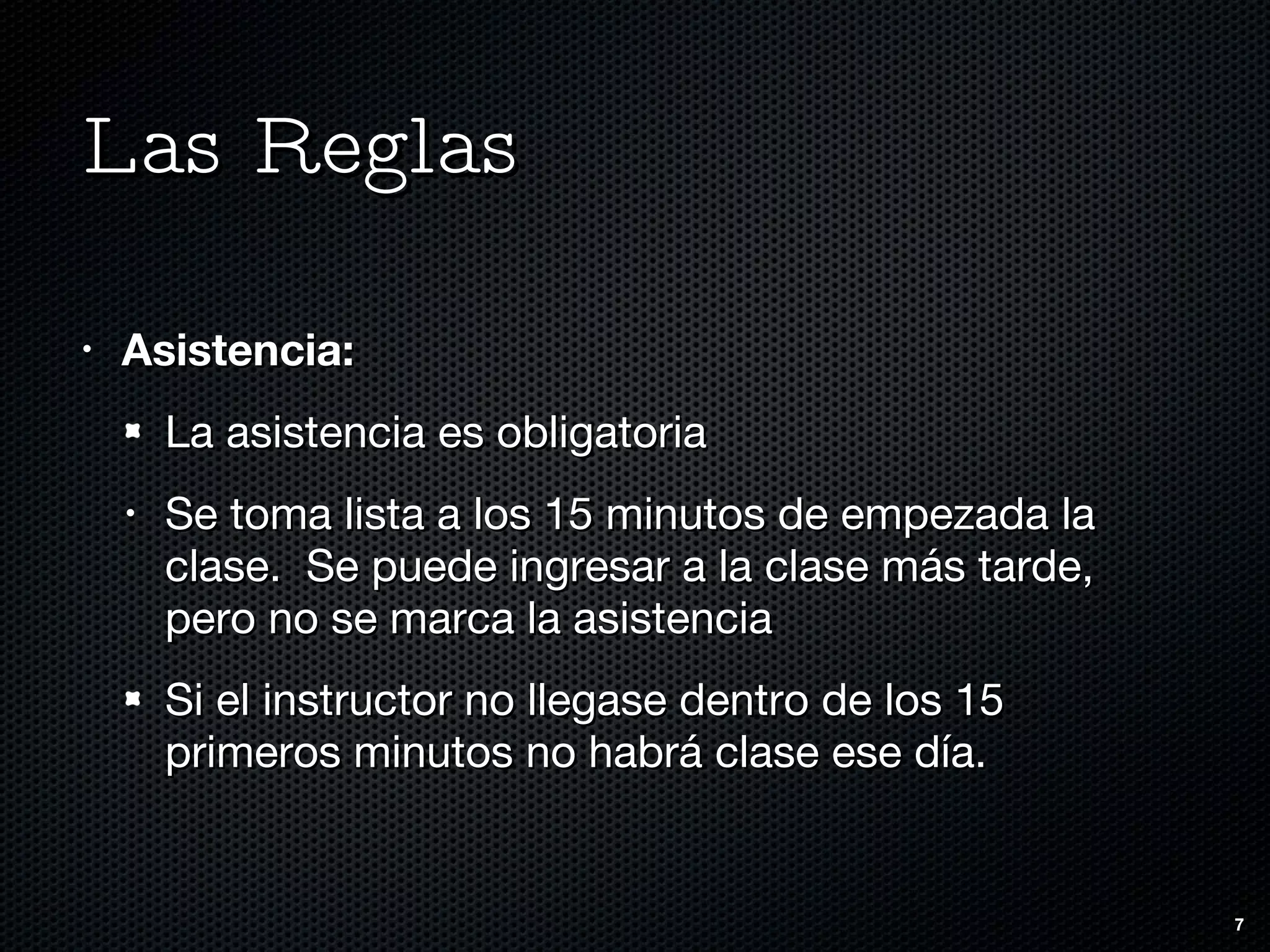 Las Reglas Asistencia: La asistencia es obligatoria Se toma lista a los 15 minutos de empezada la clase.  Se puede ingresar a la clase más tarde, pero no se marca la asistencia Si el instructor no llegase dentro de los 15 primeros minutos no habrá clase ese día. 