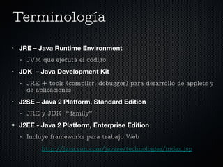 Terminología  JRE – Java Runtime Environment JVM que ejecuta el código JDK  – Java Development Kit JRE + tools (compiler, debugger) para desarrollo de applets y de aplicaciones J2SE – Java 2 Platform, Standard Edition JRE y JDK  “family” J2EE - Java 2 Platform, Enterprise Edition Incluye frameworks para trabajo Web http://java.sun.com/javase/technologies/index.jsp 