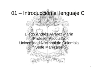 1
01 – Introducción al lenguaje C
Diego Andrés Alvarez Marín
Profesor Asociado
Universidad Nacional de Colombia
Sede Manizales
 