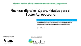 Modelos de Éxito para el Financiamiento del Sector Agropecuario
Finanzas digitales: Oportunidades para el
Sector Agropecuario
Canales alternativos e Innovaciones tecnológicas: Como
ampliar las fronteras de la expansión financiera rural?
John V Owens
 