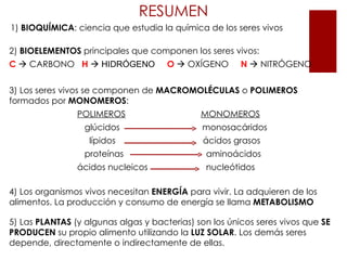 RESUMEN
1) BIOQUÍMICA: ciencia que estudia la química de los seres vivos

2) BIOELEMENTOS principales que componen los seres vivos:
C  CARBONO H  HIDRÓGENO             O  OXÍGENO       N  NITRÓGENO


3) Los seres vivos se componen de MACROMOLÉCULAS o POLIMEROS
formados por MONOMEROS:
                POLIMEROS                     MONOMEROS
                  glúcidos                    monosacáridos
                   lípidos                     ácidos grasos
                  proteínas                    aminoácidos
                ácidos nucleicos               nucleótidos

4) Los organismos vivos necesitan ENERGÍA para vivir. La adquieren de los
alimentos. La producción y consumo de energía se llama METABOLISMO

5) Las PLANTAS (y algunas algas y bacterias) son los únicos seres vivos que SE
PRODUCEN su propio alimento utilizando la LUZ SOLAR. Los demás seres
depende, directamente o indirectamente de ellas.
 