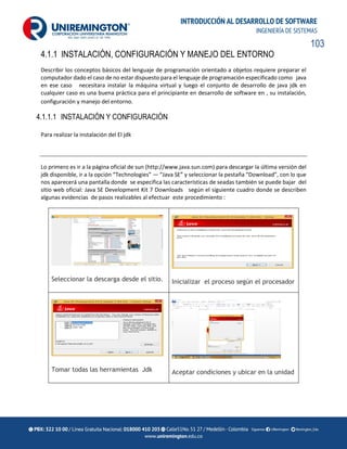 103
INTRODUCCIÓN AL DESARROLLO DE SOFTWARE
INGENIERÍA DE SISTEMAS
4.1.1 INSTALACIÓN, CONFIGURACIÓN Y MANEJO DEL ENTORNO
Describir los conceptos básicos del lenguaje de programación orientado a objetos requiere preparar el
computador dado el caso de no estar dispuesto para el lenguaje de programación especificado como java
en ese caso necesitara instalar la máquina virtual y luego el conjunto de desarrollo de java jdk en
cualquier caso es una buena práctica para el principiante en desarrollo de software en , su instalación,
configuración y manejo del entorno.
4.1.1.1 INSTALACIÓN Y CONFIGURACIÓN
Para realizar la instalación del El jdk
Lo primero es ir a la página oficial de sun (http://www.java.sun.com) para descargar la última versión del
jdk disponible, ir a la opción “Technologies” — “Java SE” y seleccionar la pestaña “Download”, con lo que
nos aparecerá una pantalla donde se especifica las características de seadas también se puede bajar del
sitio web oficial: Java SE Development Kit 7 Downloads según el siguiente cuadro donde se describen
algunas evidencias de pasos realizables al efectuar este procedimiento :
Seleccionar la descarga desde el sitio. Inicializar el proceso según el procesador
Tomar todas las herramientas Jdk Aceptar condiciones y ubicar en la unidad
 