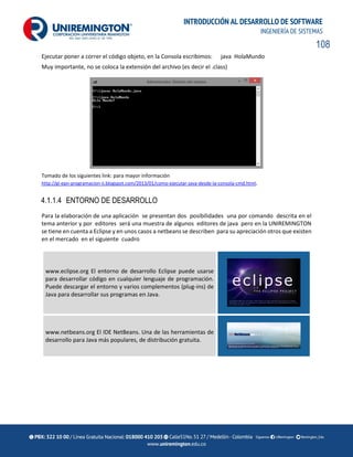 108
INTRODUCCIÓN AL DESARROLLO DE SOFTWARE
INGENIERÍA DE SISTEMAS
Ejecutar poner a correr el código objeto, en la Consola escribimos: java HolaMundo
Muy importante, no se coloca la extensión del archivo (es decir el .class)
Tomado de los siguientes link: para mayor información
http://gl-epn-programacion-ii.blogspot.com/2013/01/como-ejecutar-java-desde-la-consola-cmd.html.
4.1.1.4 ENTORNO DE DESARROLLO
Para la elaboración de una aplicación se presentan dos posibilidades una por comando descrita en el
tema anterior y por editores será una muestra de algunos editores de java pero en la UNIREMINGTON
se tiene en cuenta a Eclipse y en unos casos a netbeans se describen para su apreciación otros que existen
en el mercado en el siguiente cuadro
www.eclipse.org El entorno de desarrollo Eclipse puede usarse
para desarrollar código en cualquier lenguaje de programación.
Puede descargar el entorno y varios complementos (plug-ins) de
Java para desarrollar sus programas en Java.
www.netbeans.org El IDE NetBeans. Una de las herramientas de
desarrollo para Java más populares, de distribución gratuita.
 