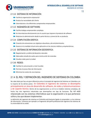 11
INTRODUCCIÓN AL DESARROLLO DE SOFTWARE
INGENIERÍA DE SISTEMAS
2.1.3.2 SISTEMAS DE INFORMACIÓN:
Facilita la organización empresarial
Analiza las necesidades del cliente
Interrelaciona a los diferentes componentes empresariales
2.1.3.3 INGENIERÍA DE SOFTWARE:
Facilita trabajos empresariales complejos
Se interrelaciona directamente con el usuario que requiere el producto de software
Relaciona la administración desde la parte técnica y comercial de un producto.
2.1.3.4 COMPUTACIÓN GRÁFICA:
Creación de animaciones con objetivos educativos y de entretenimiento.
Avance en la realidad virtual como aplicación en las ciencias médicas y arquitectónicas.
2.1.3.5 SISTEMAS DE INFORMACIÓN GEOGRÁFICA:
Regularización y análisis de desastres naturales
Adecuados estudio de suelos para construcción de viviendas
Estudios viales para la ciudad.
2.1.3.6 REDES:
Facilitan la comunicación a nivel mundial.
Permite el acceso libre de información
Minimiza los costos de una empresa.
2.1.4 EL ROL Y DEFINICIÓN DEL INGENIERO DE SISTEMAS EN COLOMBIA
No cabe duda que hay una gran diferencia entre el concepto de Ingeniero de Sistemas en Colombia y en
la mayoría de los demás países. En Colombia el ingeniero de sistemas se desempeña
principalmente en área de desarrollo de software, de redes y telecomunicaciones
y de soporte técnico. Dentro de las organizaciones su rol no es modelar sistemas complejos, de
hecho hay más ingenieros industriales que desempeñan ese tipo de funciones. Su rol está
relacionado con los sistemas informáticos que la organización a la que pertenece
utilice y los que deseen implementar.
La definición del ingeniero de sistemas en Colombia está bastante ligada al computador y a los sistemas
de información. Tomemos por ejemplo un fragmento del perfil profesional del ingeniero de sistemas de
la universidad de los andes:
 