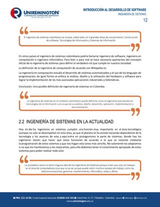12
INTRODUCCIÓN AL DESARROLLO DE SOFTWARE
INGENIERÍA DE SISTEMAS
En otros países el ingeniero de sistemas colombiano podría llamarse ingeniero de software, ingeniero en
computación o ingeniero informático. Para bien o para mal se hace necesario apartarnos del concepto
oficial de la ingeniería de sistemas para definir el verdadero rol que cumple en nuestra sociedad.
La definición de la ingeniería de computación de acuerdo con Wikipedia es:
La ingeniería en computación estudia el desarrollo de sistemas automatizados y el uso de los lenguajes de
programación; de igual forma se enfoca al análisis, diseño y la utilización del hardware y software para
lograr la implementación de las más avanzadas aplicaciones industriales y telemáticas.
Conclusión: Una posible definición de ingeniería de sistemas en Colombia
2.2 INGENIERÍA DE SISTEMAS EN LA ACTUALIDAD
Hoy en día los ingenieros en sistemas cumplen una función muy importante en el área tecnológica
(aunque no solo se desempeñan en esta área, ya que el planeta se ha venido haciendo dependiente de la
tecnología y los avances de esta y aquí entra en protagonismo la parte de sistemas, donde hay los
ingenieros tienen que hacer que estos funciones de acuerdo a lo que se necesite mediante
la programación de estos sistemas y que nos hagan esta tarea más sencilla. No solamente los adaptamos
si no que los mantenemos y los mejoramos, para ello debemos tener el conocimiento apropiado de estos
sistemas para poder realizar todo esto.
 