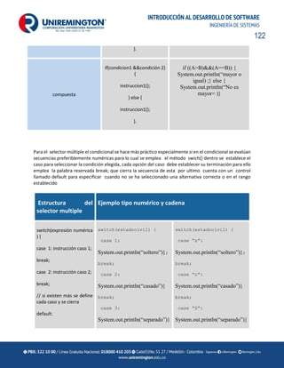 122
INTRODUCCIÓN AL DESARROLLO DE SOFTWARE
INGENIERÍA DE SISTEMAS
}.
compuesta
if(condicion1 &&condición 2)
{
instruccion1();
} else {
instruccion1();
}.
if ((A>B)&&(A==B)) {
System.out.println(“mayor o
igual) ;} else {
System.out.println(“No es
mayor= )}
Para el selector múltiple el condicional se hace más práctico especialmente si en el condicional se evalúan
secuencias preferiblemente numéricas para lo cual se emplea el método swich() dentro se establece el
caso para seleccionar la condición elegida, cada opción del caso debe establecer su terminación para ello
emplea la palabra reservada break; que cierra la secuencia de esta por ultimo cuenta con un control
llamado default para especificar cuando no se ha seleccionado una alternativa correcta o en el rango
establecido
Estructura del
selector multiple
Ejemplo tipo numérico y cadena
switch(expresión numérica
) {
case 1: instrucción caso 1;
break;
case 2: instrucción caso 2;
break;
// si existen más se define
cada caso y se cierra
default:
switch(estadocivil) {
case 1:
System.out.println(“soltero”)};
break;
case 2:
System.out.println(“casado”)}
break;
case 3:
System.out.println(“separado”)}
switch(estadocivil) {
case “s”:
System.out.println(“soltero”)};
break;
case “c”:
System.out.println(“casado”)}
break;
case “S”:
System.out.println(“separado”)}
 