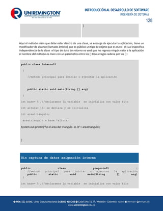128
INTRODUCCIÓN AL DESARROLLO DE SOFTWARE
INGENIERÍA DE SISTEMAS
}
Aquí el método main que debe estar dentro de una clase, se encarga de ejecutar la aplicación, tiene un
modificador de alcance (llamado ámbito) que es público un tipo de objeto que es static el cual especifica
independencia de la clase el tipo de dato de retorno es void que no regresa ningún valor a la aplicación
el nombre del método es main con un parámetro entre los () tipo arreglo cadena por los [] :
public class Interno01
{
//metodo principal para iniciar o ejecutar la aplicación
public static void main(String [] arg)
{
int base= 5 ;//declaramos la variable se inicializa con valor fijo
int altura= 10; se declara y se inicializa
int areatriangulo;
areatriangulo = base *altura;
System.out.println(“n el área del triangulo es t”+ areatriangulo);
}
Sin captura de datos asignación interna
public class pregunta01 {
//metodo principal para iniciar o ejecutar la aplicación
public static void main(String [] arg)
{
int base= 5 ;//declaramos la variable se inicializa con valor fijo
 