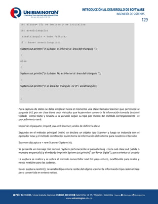 129
INTRODUCCIÓN AL DESARROLLO DE SOFTWARE
INGENIERÍA DE SISTEMAS
int altura= 10; se declara y se inicializa
int areatriangulo;
areatriangulo = base *altura;
if ( base< areatriangulo){
System.out.println(“n La base es inferior al área del triángulo ”);
}
else
{
System.out.println(“n La base No es inferior al área del triángulo ”);
}
System.out.println(“n el área del triángulo es t”+ areatriangulo);
}
Para captura de datos se debe emplear hasta el momento una clase llamada Scanner que pertenece al
paquete útil, por ser clase tiene unos métodos que le permiten convertir la información tomada desde el
teclado como texto y llevarla a la variable según su tipo por medio del método correspondiente el
procedimiento será:
Importar el paquete ;import java.util.Scanner; andes de definir la clase
Segundo en el método principal (main) se declara un objeto tipo Scanner y luego se instancia con el
operador new y el método constructor quien toma la información del sistema para nosotros el teclado
Scanner objcaptura = new Scanner(System.in);
Se presenta un mensaje con la clase System perteneciente al paquete lang con la sub clase out (salida o
muestra en pantalla) y el método imprimir System.out.println(“ por favor digite”); para orientar al usuario
La captura se realiza y se aplica el método convertidor next Int para entero, nextDouble para reales y
nexto nextLine para las cadenas.
base= captura.nextInt(); la variable tipo entera recibe del objeto scanner la información tipo cadena Clase
pero convertida en entero nativo.
 