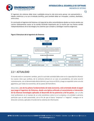 13
INTRODUCCIÓN AL DESARROLLO DE SOFTWARE
INGENIERÍA DE SISTEMAS
El ingeniero de sistemas debe tener cualidades únicas la más única seria pensar con pensamiento e
ideales sistémicos y no con el método científico, pero también debe ser innovador, creativo, diseñador,
entre otras.
En conclusión el Ingeniero de Sistemas a lo largo de los años remontándonos desde sus inicios siendo una
carrera relativamente nueva se ha venido haciendo importante por lo mucho que nos hemos venido
independizándonos de la tecnología y los sistemas que cumplan y satisfagan nuestras exigencias.
Figura 2 Estructura de la Ingeniería de Sistemas
2.2.1 ACTUALIDAD
El mundo está en constantes cambios, para lo cual toda sociedad debe estar en la capacidad de afrontar
los nuevos retos que conlleve, de lo contrario entrará en un caos sin precedentes, tal como ocurrió
recientemente, con el denominado efecto dominó, que inicio en EEUU y luego se expandió como una ola
gigantesca, por todas las economías, de los países del hemisferio.
Ahora bien, uno de los pilares fundamentales de toda economía, está orientada desde el papel
que juega el Ingeniero de Sistemas, desde una óptica enfocada al conocimiento e interacción
de las diversas tecnologías aplicadas al desarrollo de las potencias y de los países, con un alto
nivel profesional, en el manejo de un ente económico como lo es la empresa o la entidad o persona
particular que se esté asesorando, con el fin de que el barco “empresa” o “negocio”, navegue en la
dirección correcta, aplicado al mundo de los sistemas de información.
 