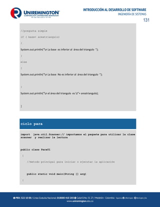 131
INTRODUCCIÓN AL DESARROLLO DE SOFTWARE
INGENIERÍA DE SISTEMAS
//pregunta simple
if ( base< areatriangulo)
{
System.out.println(“n La base es inferior al área del triangulo ”);
}
else
{
System.out.println(“n La base No es inferior al área del triangulo ”);
}
System.out.println(“n el área del triangulo es t”+ areatriangulo);
}
ciclo para
import java.util.Scanner;// importamos el paquete para utilizar la clase
scanner y realizar la lectura
public class Para01
{
//metodo principal para iniciar o ejecutar la aplicación
public static void main(String [] arg)
{
 