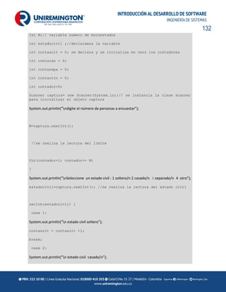 132
INTRODUCCIÓN AL DESARROLLO DE SOFTWARE
INGENIERÍA DE SISTEMAS
Int N;// variable numero de encuestados
int estadocivil ;//declaramos la variable
int contasolt = 0; se declara y se inicializa en cero los contadores
int contacas = 0;
int contasepa = 0;
int contaotro = 0;
int contador=0;
Scanner captura= new Scanner(System.in);// se instancia la clase scanner
para inicializar el objeto captura
System.out.println(“ndigite el número de personas a encuestar”);
N=captura.nextInt();
//se realiza la lectura del limite
for(contador=1; contador<= N)
{
System.out.println(“nSeleccione un estado civil : 1 soltero/n 2 casado/n 3 separado/n 4 otro”);
estadocivil=captura.nextInt(); //se realiza la lectura del estado civil
switch(estadocivil) {
case 1:
System.out.println(“n estado civil soltero”);
contasolt = contasolt +1;
break;
case 2:
System.out.println(“n estado civil casado/n”);
 
