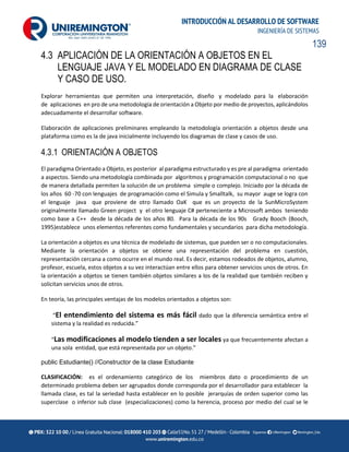 139
INTRODUCCIÓN AL DESARROLLO DE SOFTWARE
INGENIERÍA DE SISTEMAS
4.3 APLICACIÓN DE LA ORIENTACIÓN A OBJETOS EN EL
LENGUAJE JAVA Y EL MODELADO EN DIAGRAMA DE CLASE
Y CASO DE USO.
Explorar herramientas que permiten una interpretación, diseño y modelado para la elaboración
de aplicaciones en pro de una metodología de orientación a Objeto por medio de proyectos, aplicándolos
adecuadamente el desarrollar software.
Elaboración de aplicaciones preliminares empleando la metodología orientación a objetos desde una
plataforma como es la de java inicialmente incluyendo los diagramas de clase y casos de uso.
4.3.1 ORIENTACIÓN A OBJETOS
El paradigma Orientado a Objeto, es posterior al paradigma estructurado y es pre al paradigma orientado
a aspectos. Siendo una metodología combinada por algoritmos y programación computacional o no que
de manera detallada permiten la solución de un problema simple o complejo. Iniciado por la década de
los años 60 -70 con lenguajes de programación como el Simula y Smalltalk, su mayor auge se logra con
el lenguaje java que proviene de otro llamado OaK que es un proyecto de la SunMicroSystem
originalmente llamado Green project y el otro lenguaje C# perteneciente a Microsoft ambos teniendo
como base a C++ desde la década de los años 80. Para la década de los 90s Grady Booch (Booch,
1995)establece unos elementos referentes como fundamentales y secundarios para dicha metodología.
La orientación a objetos es una técnica de modelado de sistemas, que pueden ser o no computacionales.
Mediante la orientación a objetos se obtiene una representación del problema en cuestión,
representación cercana a como ocurre en el mundo real. Es decir, estamos rodeados de objetos, alumno,
profesor, escuela, estos objetos a su vez interactúan entre ellos para obtener servicios unos de otros. En
la orientación a objetos se tienen también objetos similares a los de la realidad que también reciben y
solicitan servicios unos de otros.
En teoría, las principales ventajas de los modelos orientados a objetos son:
“El entendimiento del sistema es más fácil dado que la diferencia semántica entre el
sistema y la realidad es reducida.”
“Las modificaciones al modelo tienden a ser locales ya que frecuentemente afectan a
una sola entidad, que está representada por un objeto.”
public Estudiante() //Constructor de la clase Estudiante
CLASIFICACIÓN: es el ordenamiento categórico de los miembros dato o procedimiento de un
determinado problema deben ser agrupados donde corresponda por el desarrollador para establecer la
llamada clase, es tal la seriedad hasta establecer en lo posible jerarquías de orden superior como las
superclase o inferior sub clase (especializaciones) como la herencia, proceso por medio del cual se le
 