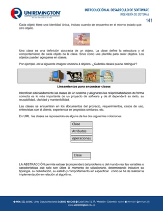 141
INTRODUCCIÓN AL DESARROLLO DE SOFTWARE
INGENIERÍA DE SISTEMAS
Cada objeto tiene una identidad única, incluso cuando se encuentra en el mismo estado que
otro objeto.
Una clase es una definición abstracta de un objeto. La clase define la estructura y el
comportamiento de cada objeto de la clase. Sirve como una plantilla para crear objetos. Los
objetos pueden agruparse en clases.
Por ejemplo, en la siguiente imagen tenemos 4 objetos. ¿Cuántas clases puede distinguir?
Lineamientos para encontrar clases
Identificar adecuadamente las clases de un sistema y asignarles las responsabilidades de forma
correcta es lo más importante de un proyecto de software y de él dependerá su éxito, su
reusabilidad, claridad y mantenibilidad.
Las clases se encuentran en los documentos del proyecto, requerimientos, casos de uso,
entrevistas con el cliente, experiencia en proyectos similares, etc.
En UML las clases se representan en alguna de las dos siguientes notaciones:
Clase
Atributos
operaciones
Clase
LA ABSTRACCIÓN permite extraer (comprender) del problema o del mundo real las variables o
características que solo son útiles al momento de solucionarlo, determinando inclusive su
tipología, su delimitación, su estado y comportamiento sin especificar como se ha de realizar la
implementación en relación al algoritmo.
 