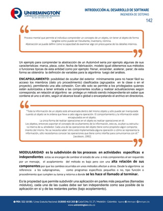 142
INTRODUCCIÓN AL DESARROLLO DE SOFTWARE
INGENIERÍA DE SISTEMAS
Un ejemplo para comprender la abstracción de un Automóvil seria por ejemplo algunas de sus
características: marca, placa, color, fecha de fabricación, modelo igual obtenemos sus métodos
o funciones típicas de esta entidad como por ejemplo: frenar, encender, acelerar, parar; de esta
forma se obtendría la definición de variables para la algoritmia luego del análisis.
ENCAPSULAMIENTO: posibilidad de ocultar del exterior mínimamente para no hacer fácil su
acceso los miembros (dato y/o procedimiento) clasificados (agrupados en la clase o en el
proyecto), permitiendo una alta cohesión. Con ello solo se permite a los privilegiados quienes
están autorizados a tener entrada a las componentes ocultas y realizar actualizaciones según
corresponda; en relación al algoritmo se protege un método siendo independiente sin saber que
contiene el uno o el otro, según el alcance local o global o encarpetando el archivo en directorios.
MODULARIDAD es la subdivisión de los procesos en actividades específicas e
independientes estas se encargan de cambiar el estado de una o más componentes al ser requerido
por un mensaje, el acoplamiento del método es bajo pero con una alta relación de sus
componentes por que los cambios ocurridos en unos métodos afectan a otros. Desde la algoritmia se
referencia a los subprogramas, como programas específicos pequeños o no, tipo función o
procedimiento que cumplen su tarea y retorna a donde se les hace el llamado al terminar.
Es la propiedad que permite subdividir una aplicación en partes más pequeñas (llamadas
módulos), cada una de las cuales debe ser tan independiente como sea posible de la
aplicación en sí y de las restantes partes (bajo acoplamiento).
 