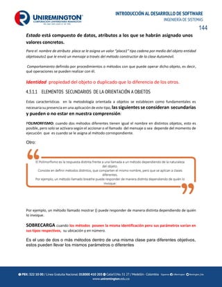 144
INTRODUCCIÓN AL DESARROLLO DE SOFTWARE
INGENIERÍA DE SISTEMAS
Estado está compuesto de datos, atributos a los que se habrán asignado unos
valores concretos.
Para el nombre de atributo placa se le asigna un valor “placa1” tipo cadena por medio del objeto entidad
objetoauto1 que le envió un mensaje a través del método constructor de la clase Automóvil.
Comportamiento definido por procedimientos o métodos con que puede operar dicho objeto, es decir,
qué operaciones se pueden realizar con él.
Identidad propiedad del objeto o duplicado que lo diferencia de los otros.
4.3.1.1 ELEMENTOS SECUNDARIOS DE LA ORIENTACIÓN A OBJETOS
Estas características en la metodología orientada a objetos se establecen como fundamentales es
necesaria su presencia en una aplicación de este tipo, las siguientes se consideran secundarias
y pueden o no estar en nuestra comprensión:
POLIMORFISMO: cuando dos métodos diferentes tienen igual el nombre en distintos objetos, esto es
posible, pero solo se activara según el accionar o el llamado del mensaje o sea depende del momento de
ejecución que es cuando se le asigna al método correspondiente.
Otro:
Por ejemplo, un método llamado mostrar () puede responder de manera distinta dependiendo de quién
lo invoque.
SOBRECARGA cuando los métodos poseen la misma identificación pero sus parámetros varían en
sus tipos respectivos, su ubicación y en número.
Es el uso de dos o más métodos dentro de una misma clase para diferentes objetivos,
estos pueden llevar los mismos parámetros o diferentes
 