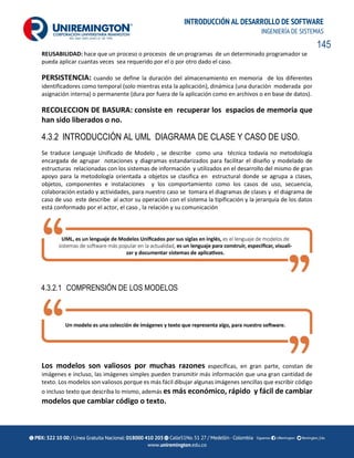 145
INTRODUCCIÓN AL DESARROLLO DE SOFTWARE
INGENIERÍA DE SISTEMAS
REUSABILIDAD: hace que un proceso o procesos de un programas de un determinado programador se
pueda aplicar cuantas veces sea requerido por el o por otro dado el caso.
PERSISTENCIA: cuando se define la duración del almacenamiento en memoria de los diferentes
identificadores como temporal (solo mientras esta la aplicación), dinámica (una duración moderada por
asignación interna) o permanente (dura por fuera de la aplicación como en archivos o en base de datos).
RECOLECCION DE BASURA: consiste en recuperar los espacios de memoria que
han sido liberados o no.
4.3.2 INTRODUCCIÓN AL UML DIAGRAMA DE CLASE Y CASO DE USO.
Se traduce Lenguaje Unificado de Modelo , se describe como una técnica todavía no metodología
encargada de agrupar notaciones y diagramas estandarizados para facilitar el diseño y modelado de
estructuras relacionadas con los sistemas de información y utilizados en el desarrollo del mismo de gran
apoyo para la metodología orientada a objetos se clasifica en estructural donde se agrupa a clases,
objetos, componentes e instalaciones y los comportamiento como los casos de uso, secuencia,
colaboración estado y actividades, para nuestro caso se tomara el diagramas de clases y el diagrama de
caso de uso este describe al actor su operación con el sistema la tipificación y la jerarquía de los datos
está conformado por el actor, el caso , la relación y su comunicación
4.3.2.1 COMPRENSIÓN DE LOS MODELOS
Los modelos son valiosos por muchas razones específicas, en gran parte, constan de
imágenes e incluso, las imágenes simples pueden transmitir más información que una gran cantidad de
texto. Los modelos son valiosos porque es más fácil dibujar algunas imágenes sencillas que escribir código
o incluso texto que describa lo mismo, además es más económico, rápido y fácil de cambiar
modelos que cambiar código o texto.
 