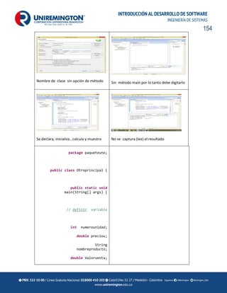 154
INTRODUCCIÓN AL DESARROLLO DE SOFTWARE
INGENIERÍA DE SISTEMAS
Nombre de clase sin opción de método Sin método main por lo tanto debe digitarlo
Se declara, inicializa , calcula y muestra No se captura (lee) el resultado
package paqueteuno;
public class Otroprincipal {
public static void
main(String[] args) {
// definir variable
int numerounidad;
double preciou;
String
nombreproducto;
double Valorventa;
 