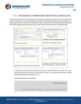 156
INTRODUCCIÓN AL DESARROLLO DE SOFTWARE
INGENIERÍA DE SISTEMAS
4.3.3.1 APLICACIÓN DE LA ORIENTACIÓN A OBJETOS EN EL LENGUAJE JAVA
Una nueva aplicación tipo procedimental (sin clase) pero realizando uno de los tantos formatos con
captura la clase Scanner en una nueva aplicación clase llamada Principal capturando esto requiere de una
carpeta adicional que contiene las clases para la captura llamada útil, se requiere importar desde java
ubicándolo luego del paquete pero antes de la clase respectiva como lo muestra la siguiente tabla.
Crear una nueva clase Seleccionar la métodos scanner
La declaración y captura de la información
La puesta en ejecución Ojo al entrar los
decimales emplee la , según el teclado .
La clase scanner presenta unos métodos internos que se pueden referenciar o aplicar en un caso
específico por ejemplo una lectura convirtiendo la captura a numérico doublé como el método
next.Double() obtenido del objeto scanner .
Cuadro de ejemplo de una aplicación
package paqueteuno;
// se debe importar el paquete util para usar la clase Scanner
 