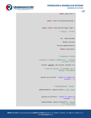 157
INTRODUCCIÓN AL DESARROLLO DE SOFTWARE
INGENIERÍA DE SISTEMAS
import java.util.*;
public class Principalcapturando {
public static void main(String[] args) {
// definir variable
int numerounidad;
double preciou;
String nombreproducto;
double Valorventa;
// asignacion Externa
//requiere un paquete llamado util , contiene
la clase Scanner
Scanner captura= new Scanner (System.in);
// para la lectura se acompaña con un
mensaje previamente
System.out.println( " Digite el nombre del
producto " );
//nombreproducto= "mango";
nombreproducto= captura.next();//tipo cadena
System.out.println( " Digite el numero de
unidades " );
numerounidad= captura.nextInt(); //metodo
next tipo entero
 