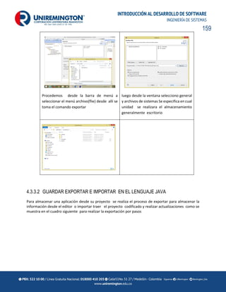 159
INTRODUCCIÓN AL DESARROLLO DE SOFTWARE
INGENIERÍA DE SISTEMAS
Procedemos desde la barra de menú a
seleccionar el menú archivo(flie) desde allí se
toma el comando exportar
luego desde la ventana selecciono general
y archivos de sistemas Se especifica en cual
unidad se realizara el almacenamiento
generalmente escritorio
4.3.3.2 GUARDAR EXPORTAR E IMPORTAR EN EL LENGUAJE JAVA
Para almacenar una aplicación desde su proyecto se realiza el proceso de exportar para almacenar la
información desde el editor o importar traer el proyecto codificado y realizar actualizaciones como se
muestra en el cuadro siguiente para realizar la exportación por pasos
 