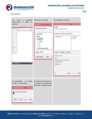 162
INTRODUCCIÓN AL DESARROLLO DE SOFTWARE
INGENIERÍA DE SISTEMAS
Para importar
Para traear el proyecto
almacenado al editor se
importa
Selccionar la carpeta Con lotodos los archivos
Se comprueba y se sobre
escribe si es nescsario
Se visualiza el proyecto en
la ventana del explorador
del editor listo para editar
 