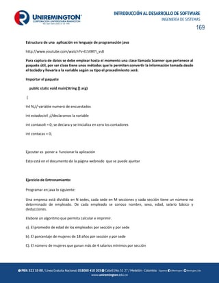 169
INTRODUCCIÓN AL DESARROLLO DE SOFTWARE
INGENIERÍA DE SISTEMAS
Estructura de una aplicación en lenguaje de programación java
http://www.youtube.com/watch?v=l15tM7l_vs8
Para captura de datos se debe emplear hasta el momento una clase llamada Scanner que pertenece al
paquete útil, por ser clase tiene unos métodos que le permiten convertir la información tomada desde
el teclado y llevarla a la variable según su tipo el procedimiento será:
Importar el paquete
public static void main(String [] arg)
{
Int N;// variable numero de encuestados
int estadocivil ;//declaramos la variable
int contasolt = 0; se declara y se inicializa en cero los contadores
int contacas = 0;
Ejecutar es poner a funcionar la aplicación
Esto está en el documento de la página webnode que se puede ajuntar
Ejercicio de Entrenamiento:
Programar en java lo siguiente:
Una empresa está dividida en N sedes, cada sede en M secciones y cada sección tiene un número no
determinado de empleado. De cada empleado se conoce nombre, sexo, edad, salario básico y
deducciones.
Elabore un algoritmo que permita calcular e imprimir.
a). El promedio de edad de los empleados por sección y por sede
b). El porcentaje de mujeres de 18 años por sección y por sede
C). El número de mujeres que ganan más de 4 salarios mínimos por sección
 
