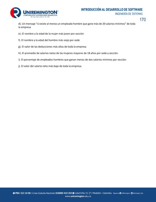 170
INTRODUCCIÓN AL DESARROLLO DE SOFTWARE
INGENIERÍA DE SISTEMAS
d). Un mensaje “si existe al menos un empleado hombre que gane más de 20 salarios mínimos” de toda
la empresa
e). El nombre y la edad de la mujer más joven por sección
f). El nombre y la edad del hombre más viejo por sede
g). El valor de las deducciones más altas de toda la empresa
h). El promedio de salarios netos de las mujeres mayores de 18 años por sede y sección.
i). El porcentaje de empleados hombres que ganan menos de dos salarios mínimos por sección.
j). El valor del salario neto más bajo de toda la empresa.
 