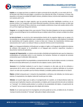 172
INTRODUCCIÓN AL DESARROLLO DE SOFTWARE
INGENIERÍA DE SISTEMAS
Sudoku: es un juego que tomo su poderío en Japón a principio de los años 80’s, es una matriz de 9 x 9,
(el formato más clásico de este juego), y consiste en una colección de 9 filas, 9 columnas, y 9 áreas más
pequeñas, en las que no se deben de repetir número, símbolos o letras, la forma más tradicional se trabajó
con números del 1 al 9,
Kakuro: es otro juego de origen Japonés, que nos permite desarrollar habilidades numéricas, en un
proceso similar a un crucigrama, este tiene diferentes tamaños y formas y debe de arrojar un valor que
nos pueda ser útil tanto en filas y columnas, sus principales condiciones es que solo acepta valores entre
el 1 y el 9 sin repetir por bloque de números.
Tangram: es un juego de origen chino, que costa de 7 fichas 5 de ellas triángulos con las que se pretenden
realizar una serie de figuras con la condicional de que no deben sobrar fichas, siempre se deben de utilizar
las 7.
La torre de Hanoi: es una de las más representativas dentro de los aspectos lógicos por su apoyo a la
recursividad, es un juego matemático que a medida que se ubican más discos, estos duplican la cantidad
de movimientos de la opción anterior, si esta se inicia con 3 discos, los movimientos mínimos para
solucionarla es de 7, pero si se colocan 4 discos su solución mínima es de 15 movimientos.
UML: es un lenguaje de Modelos Unificados por sus siglas en inglés, es el lenguaje de modelos de sistemas
de software más popular en la actualidad, es un lenguaje para construir, especificar, visualizar y
documentar sistemas de aplicativos.
Lenguaje de Programación: un sistema estructurado y diseñado principalmente para que las máquinas y
computadoras se entiendan entre sí y con nosotros, los humanos. Contiene un conjunto de acciones
consecutivas que el ordenador debe ejecutar.
Clase: se encarga de definir las propiedades y comportamiento de un tipo de objeto concreto. La instancia
de lectura de estas definiciones y la creación de unos objetos nuevos a partir de ellas.
Herencia: Es la facilidad mediante la cual la clase A comparte en ella cada uno de los atributos y
operaciones de B, como si esos atributos, operaciones y procesos se hubieran definidos en la primera
clase A. en este caso se pueden usar los mismos métodos y variables publicas declaradas en la clase B.
Objeto: entidad compuesta por n conjunto de propiedades o atributos y de métodos, los mismos que a
eventos. Es equivalente a los objetos reales del mundo que nos rodea.
Método: es la parte lógica que se aplica a la programación en cuestión, en el desarrollamos todos los
procesos que el aplicativo requiere, está asociado a un objeto, pero la ejecución de este solo se mediante
un "mensaje". Un método puede producir un cambio en las propiedades del objeto, o la generación de
un "evento" con un nuevo mensaje para otro objeto del sistema.
Evento: Es un suceso que ocurre en el programa, tal como puede ser un clic, un doble clic etc. El sistema
maneja el evento enviando el “mensaje” adecuado al objeto seleccionado.
 