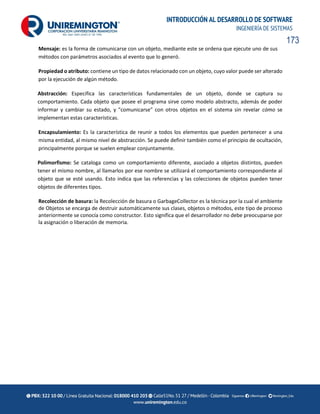 173
INTRODUCCIÓN AL DESARROLLO DE SOFTWARE
INGENIERÍA DE SISTEMAS
Mensaje: es la forma de comunicarse con un objeto, mediante este se ordena que ejecute uno de sus
métodos con parámetros asociados al evento que lo generó.
Propiedad o atributo: contiene un tipo de datos relacionado con un objeto, cuyo valor puede ser alterado
por la ejecución de algún método.
Abstracción: Especifica las características fundamentales de un objeto, donde se captura su
comportamiento. Cada objeto que posee el programa sirve como modelo abstracto, además de poder
informar y cambiar su estado, y "comunicarse" con otros objetos en el sistema sin revelar cómo se
implementan estas características.
Encapsulamiento: Es la característica de reunir a todos los elementos que pueden pertenecer a una
misma entidad, al mismo nivel de abstracción. Se puede definir también como el principio de ocultación,
principalmente porque se suelen emplear conjuntamente.
Polimorfismo: Se cataloga como un comportamiento diferente, asociado a objetos distintos, pueden
tener el mismo nombre, al llamarlos por ese nombre se utilizará el comportamiento correspondiente al
objeto que se esté usando. Esto indica que las referencias y las colecciones de objetos pueden tener
objetos de diferentes tipos.
Recolección de basura: la Recolección de basura o GarbageCollector es la técnica por la cual el ambiente
de Objetos se encarga de destruir automáticamente sus clases, objetos o métodos, este tipo de proceso
anteriormente se conocía como constructor. Esto significa que el desarrollador no debe preocuparse por
la asignación o liberación de memoria.
 